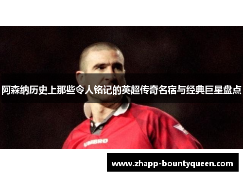 阿森纳历史上那些令人铭记的英超传奇名宿与经典巨星盘点
