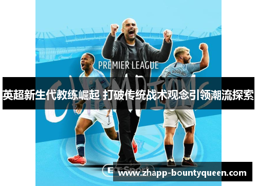 英超新生代教练崛起 打破传统战术观念引领潮流探索 英超新生代教练崛起 打破传统战术观念引领潮流探索