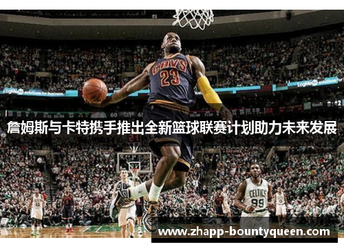 詹姆斯与卡特携手推出全新篮球联赛计划助力未来发展 詹姆斯与卡特携手推出全新篮球联赛计划助力未来发展