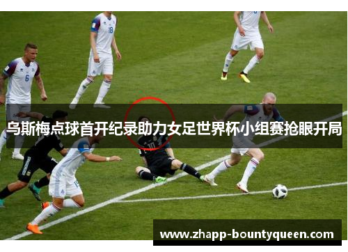 乌斯梅点球首开纪录助力女足世界杯小组赛抢眼开局 乌斯梅点球首开纪录助力女足世界杯小组赛抢眼开局
