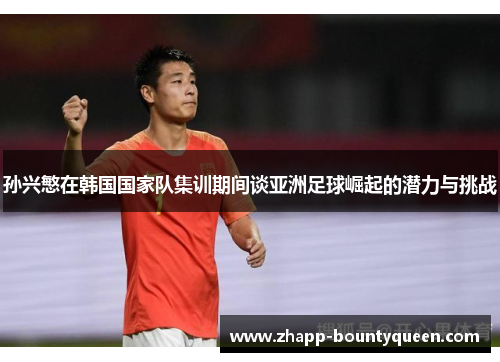 孙兴慜在韩国国家队集训期间谈亚洲足球崛起的潜力与挑战