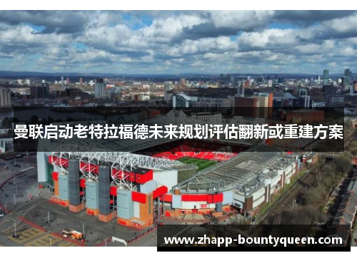 曼联启动老特拉福德未来规划评估翻新或重建方案