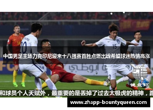 中国男足主场力克印尼迎来十八强赛首胜点燃出线希望球迷热情高涨 中国男足主场力克印尼迎来十八强赛首胜点燃出线希望球迷热情高涨