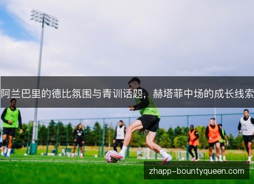 阿兰巴里的德比氛围与青训话题,赫塔菲中场的成长线索 阿兰巴里的德比氛围与青训话题,赫塔菲中场的成长线索