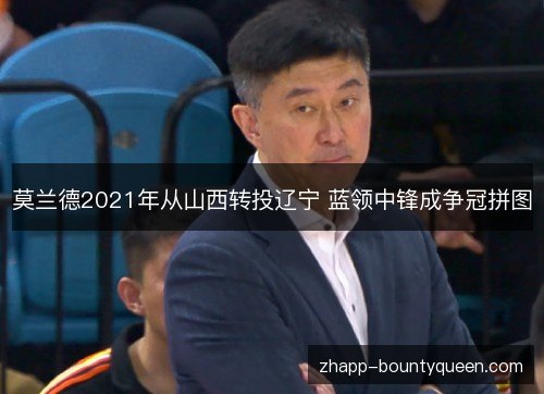 莫兰德2021年从山西转投辽宁 蓝领中锋成争冠拼图 莫兰德2021年从山西转投辽宁 蓝领中锋成争冠拼图